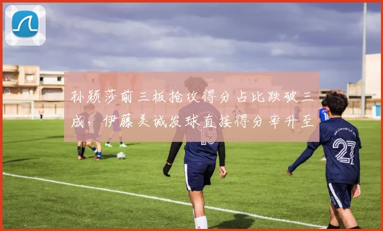 孙颖莎前三板抢攻得分占比跌破三成,伊藤美诚发球直接得分率升至11%