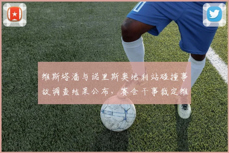 维斯塔潘与诺里斯奥地利站碰撞事故调查结果公布，赛会干事裁定维斯塔潘负全责