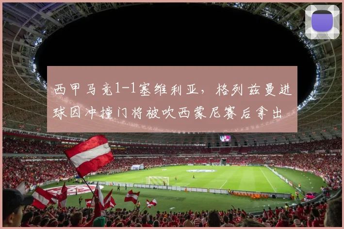 西甲马竞1-1塞维利亚,格列兹曼进球因冲撞门将被吹西蒙尼赛后拿出规则书抗议