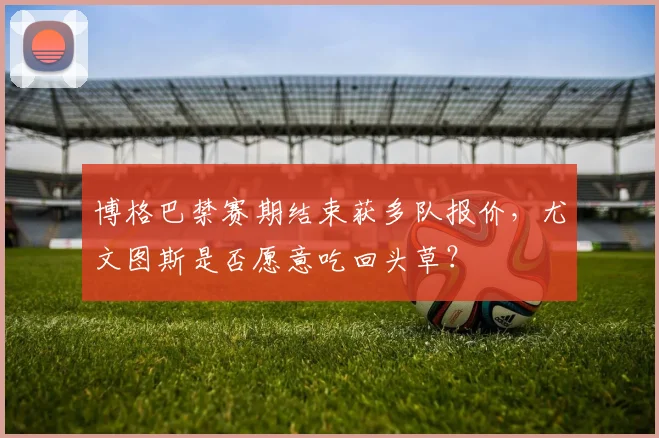 博格巴禁赛期结束获多队报价,尤文图斯是否愿意吃回头草?