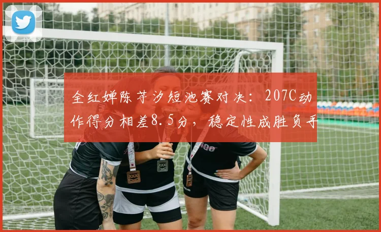 全红婵陈芋汐短池赛对决:207C动作得分相差8.5分,稳定性成胜负手