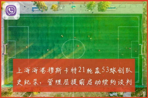 上海海港穆斯卡特21轮轰53球创队史纪录,管理层提前启动续约谈判