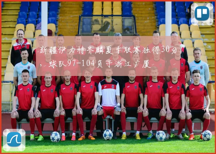 新疆伊力特齐麟夏季联赛独得30分,球队97-104负于浙江广厦