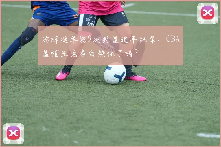 沈梓捷单场9次封盖追平纪录，CBA盖帽王竞争白热化了吗？