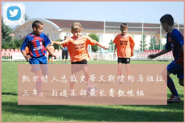 凯尔特人总裁史蒂文斯续约马祖拉三年，打造东部最长青教练组