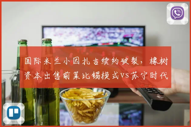 国际米兰小因扎吉续约破裂，橡树资本出售前莱比锡模式vs苏宁时代管理