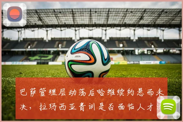 巴萨管理层动荡后哈维续约悬而未决,拉玛西亚青训是否面临人才流失危机?