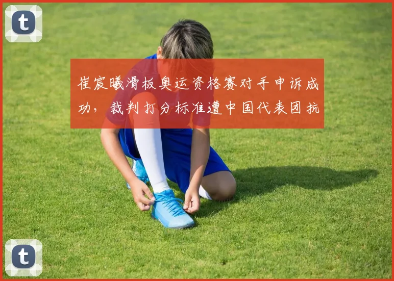 崔宸曦滑板奥运资格赛对手申诉成功,裁判打分标准遭中国代表团抗议