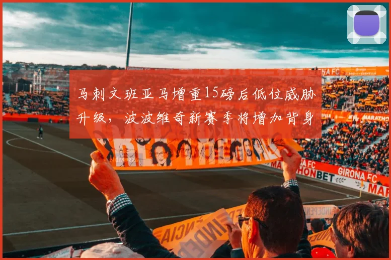 马刺文班亚马增重15磅后低位威胁升级,波波维奇新赛季将增加背身战术