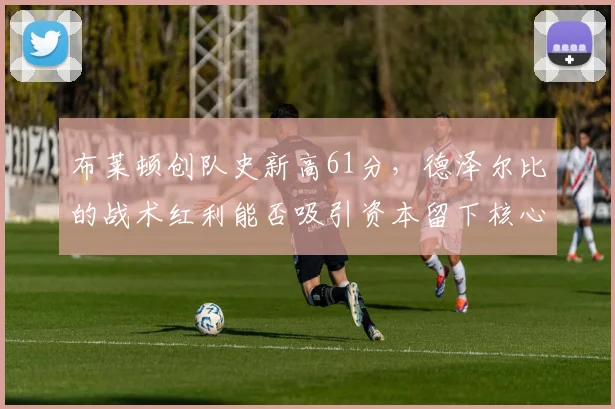 布莱顿创队史新高61分,德泽尔比的战术红利能否吸引资本留下核心?