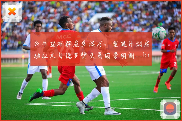 公牛宣布解雇多诺万,重建计划启动拉文与德罗赞交易前景明朗__br_